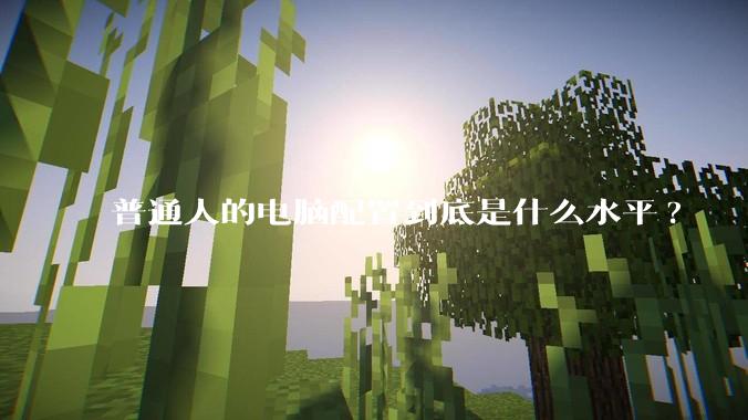 普通人的电脑配置到底是什么水平?