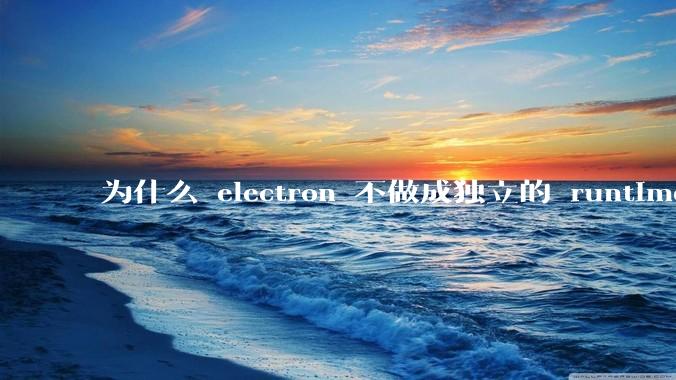 为什么 electron 不做成独立的 runtime？
