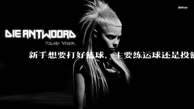 新手想要打好篮球，主要练运球还是投篮？