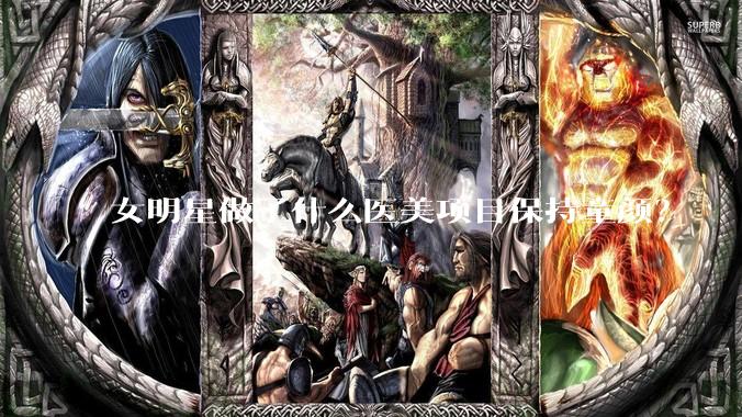 女明星做了什么医美项目保持童颜？