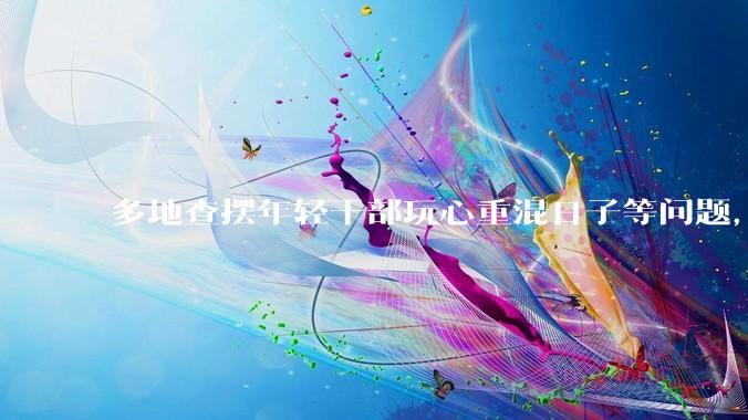 多地查摆年轻干部玩心重混日子等问题，如何看待此事？是否能推动干部作风建设？