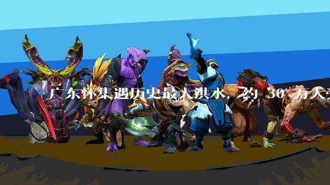 广东怀集遇历史最大洪水，约 30 万人受灾，积水最深处达 3 米，目前当地情况如何？